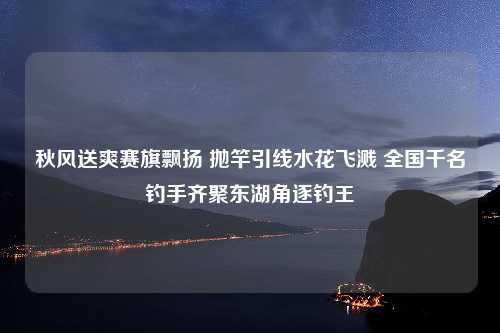 秋风送爽赛旗飘扬 抛竿引线水花飞溅 全国千名钓手齐聚东湖角逐钓王