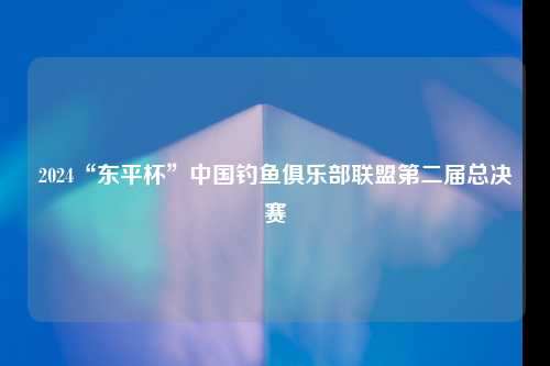 2024“东平杯”中国钓鱼俱乐部联盟第二届总决赛