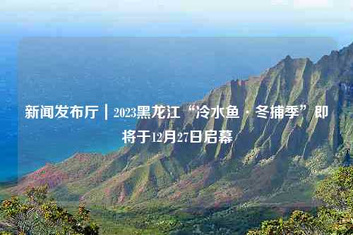 新闻发布厅｜2023黑龙江“冷水鱼·冬捕季”即将于12月27日启幕