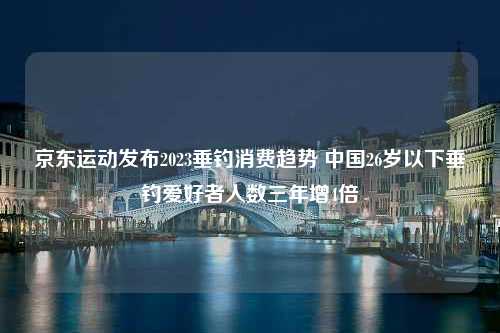 京东运动发布2023垂钓消费趋势 中国26岁以下垂钓爱好者人数三年增4倍