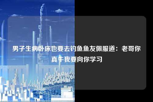 男子生病卧床也要去钓鱼鱼友佩服道：老哥你真牛我要向你学习