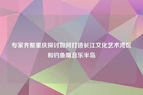 专家齐聚重庆探讨如何打造长江文化艺术湾区和钓鱼嘴音乐半岛