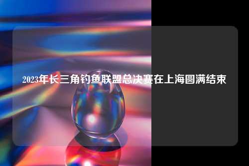 2023年长三角钓鱼联盟总决赛在上海圆满结束