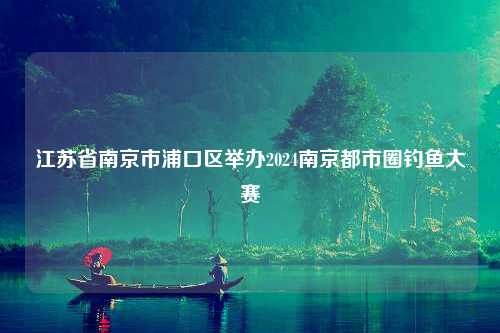 江苏省南京市浦口区举办2024南京都市圈钓鱼大赛