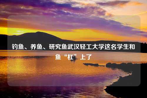 钓鱼、养鱼、研究鱼武汉轻工大学这名学生和鱼“杠”上了