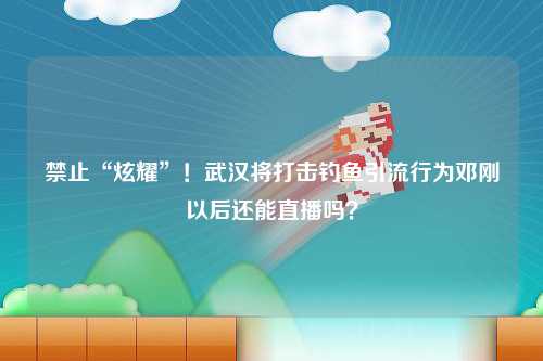 禁止“炫耀”！武汉将打击钓鱼引流行为邓刚以后还能直播吗？