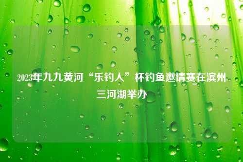 2023年九九黄河“乐钓人”杯钓鱼邀请赛在滨州三河湖举办