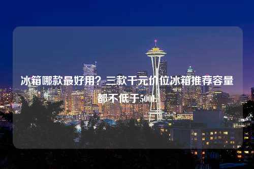 冰箱哪款最好用？三款千元价位冰箱推荐容量都不低于500L