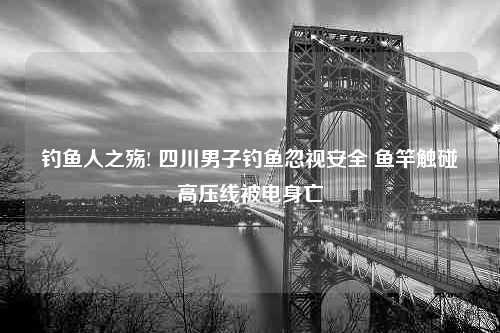 钓鱼人之殇! 四川男子钓鱼忽视安全 鱼竿触碰高压线被电身亡