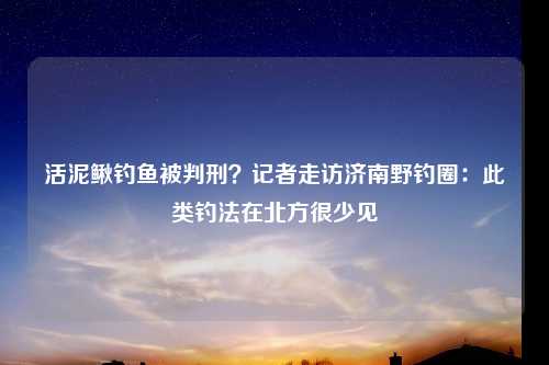 活泥鳅钓鱼被判刑？记者走访济南野钓圈：此类钓法在北方很少见