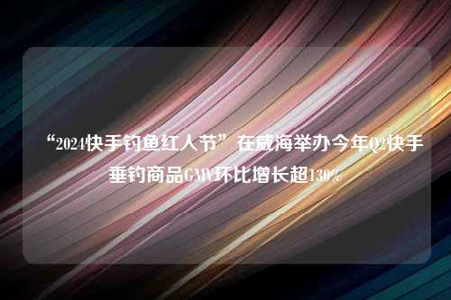 “2024快手钓鱼红人节”在威海举办今年Q2快手垂钓商品GMV环比增长超130%