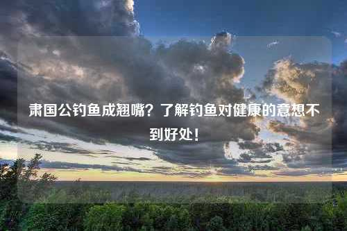 肃国公钓鱼成翘嘴？了解钓鱼对健康的意想不到好处！