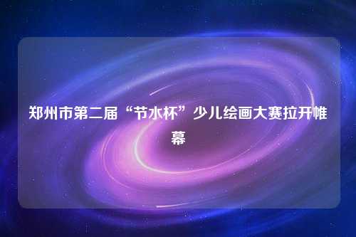 郑州市第二届“节水杯”少儿绘画大赛拉开帷幕