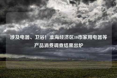 涉及电器、卫浴！淮海经济区10市家用电器等产品消费调查结果出炉