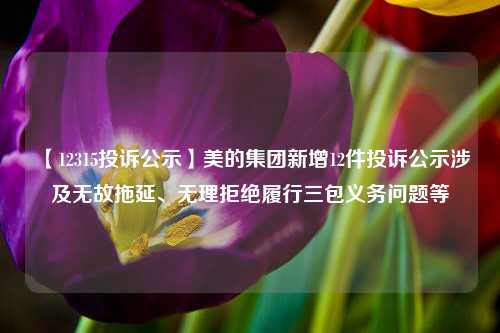 【12315投诉公示】美的集团新增12件投诉公示涉及无故拖延、无理拒绝履行三包义务问题等