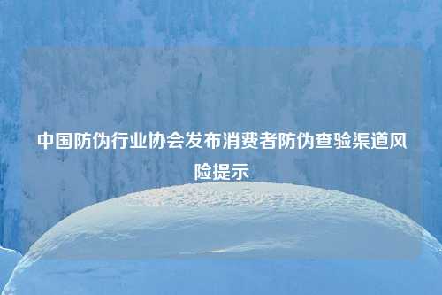 中国防伪行业协会发布消费者防伪查验渠道风险提示