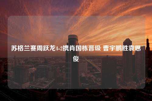 苏格兰赛周跃龙4-2携肖国栋晋级 曹宇鹏胜袁思俊