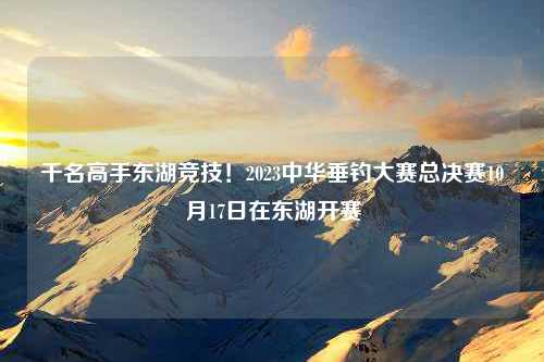 千名高手东湖竞技！2023中华垂钓大赛总决赛10月17日在东湖开赛