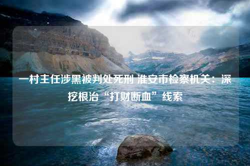 一村主任涉黑被判处死刑 淮安市检察机关：深挖根治“打财断血”线索