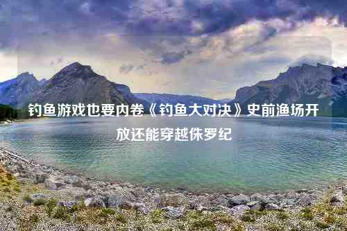 钓鱼游戏也要内卷《钓鱼大对决》史前渔场开放还能穿越侏罗纪