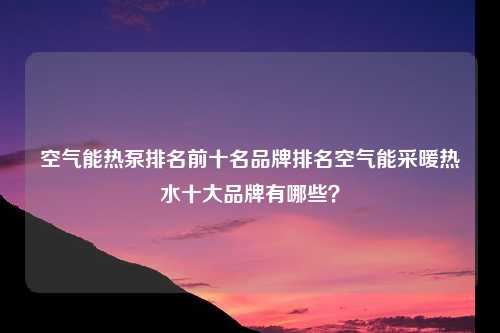 空气能热泵排名前十名品牌排名空气能采暖热水十大品牌有哪些？