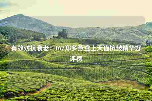 有效对抗衰老：DYZ郑多燕登上天猫抗皱精华好评榜