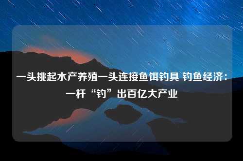 一头挑起水产养殖一头连接鱼饵钓具 钓鱼经济：一杆“钓”出百亿大产业