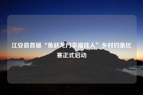 江安县首届“鱼跃龙门幸福佳人”乡村钓鱼比赛正式启动