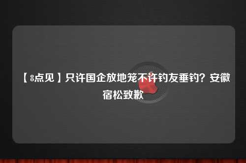 【8点见】只许国企放地笼不许钓友垂钓？安徽宿松致歉