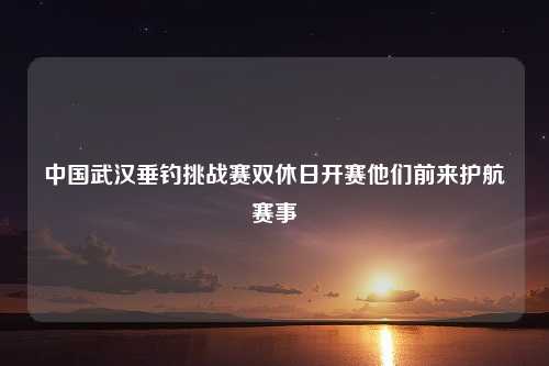 中国武汉垂钓挑战赛双休日开赛他们前来护航赛事