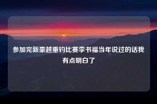 参加完新豪越垂钓比赛李书福当年说过的话我有点明白了