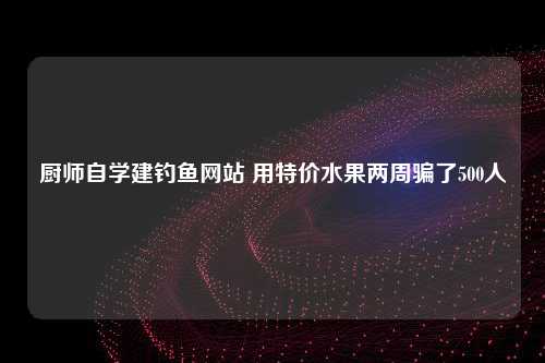 厨师自学建钓鱼网站 用特价水果两周骗了500人