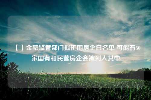 【】金融监管部门拟扩围房企白名单 可能有50家国有和民营房企会被列入其中