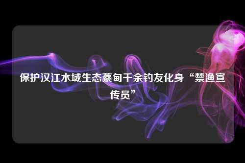 保护汉江水域生态蔡甸千余钓友化身“禁渔宣传员”