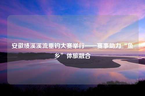 安徽绩溪溪流垂钓大赛举行——赛事助力“鱼乡”体旅融合