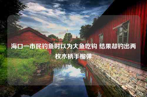 海口一市民钓鱼时以为大鱼吃钩 结果却钓出两枚木柄手榴弹