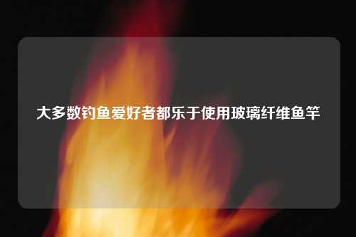 大多数钓鱼爱好者都乐于使用玻璃纤维鱼竿