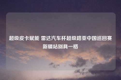 超级皮卡赋能 雷达汽车杯超级路亚中国巡回赛新疆站别具一格