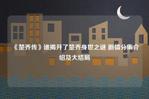 《楚乔传》谁揭开了楚乔身世之谜 剧情分集介绍及大结局