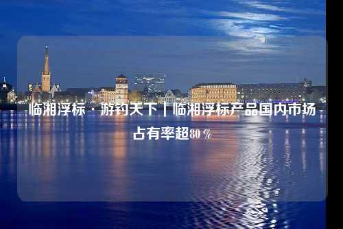 临湘浮标·游钓天下｜临湘浮标产品国内市场占有率超80％