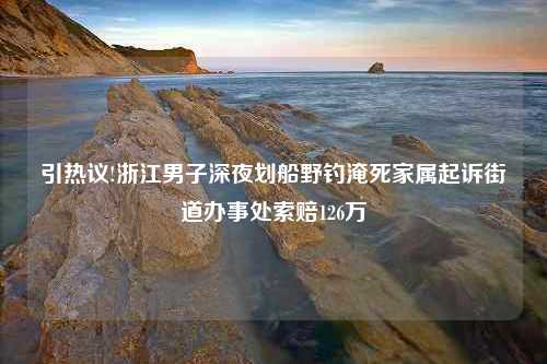 引热议!浙江男子深夜划船野钓淹死家属起诉街道办事处索赔126万