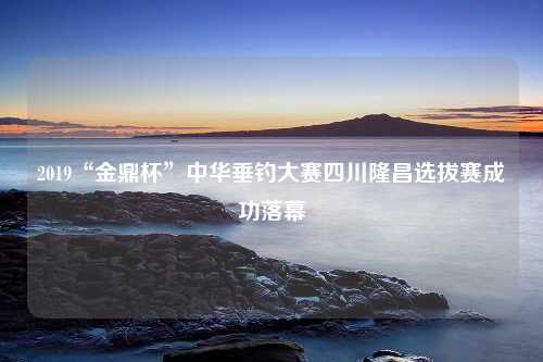 2019“金鼎杯”中华垂钓大赛四川隆昌选拔赛成功落幕