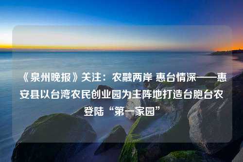 《泉州晚报》关注：农融两岸 惠台情深——惠安县以台湾农民创业园为主阵地打造台胞台农登陆“第一家园”