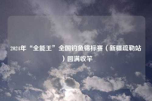 2024年“全能王”全国钓鱼锦标赛（新疆疏勒站）圆满收竿