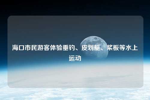 海口市民游客体验垂钓、皮划艇、桨板等水上运动