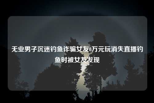 无业男子沉迷钓鱼诈骗女友6万元玩消失直播钓鱼时被女友发现