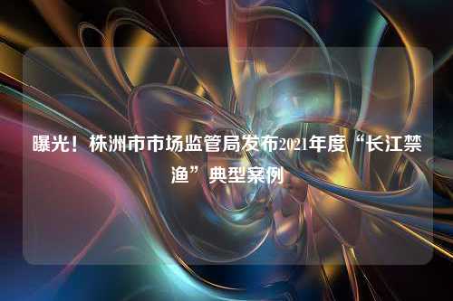 曝光！株洲市市场监管局发布2021年度“长江禁渔”典型案例