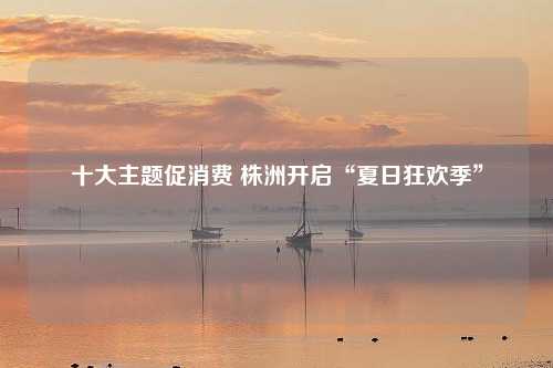 十大主题促消费 株洲开启“夏日狂欢季”