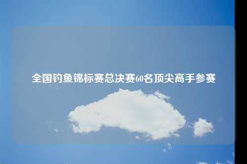 全国钓鱼锦标赛总决赛60名顶尖高手参赛