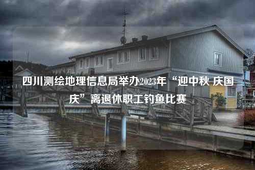 四川测绘地理信息局举办2023年“迎中秋 庆国庆”离退休职工钓鱼比赛